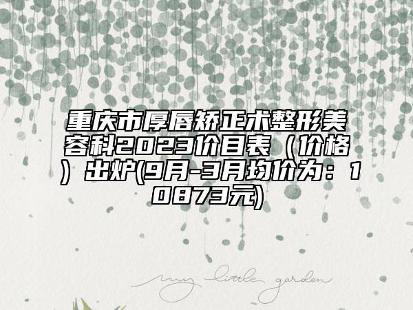 重庆市厚唇矫正术整形美容科2023价目表（价格）出炉(9月-3月均价为：10873元)
