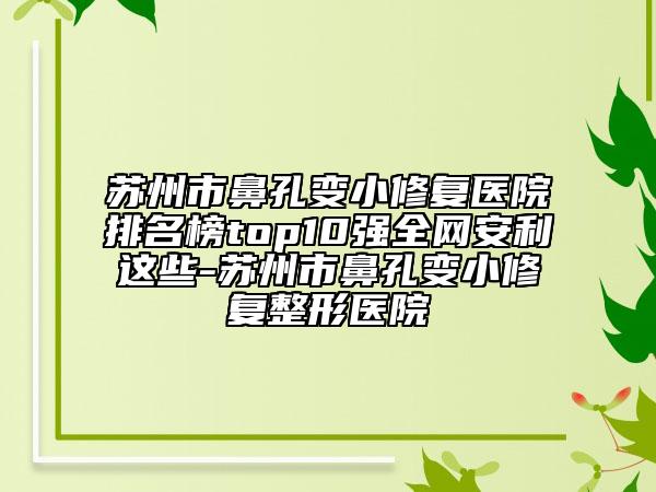 苏州市鼻孔变小修复医院排名榜top10强全网安利这些-苏州市鼻孔变小修复整形医院
