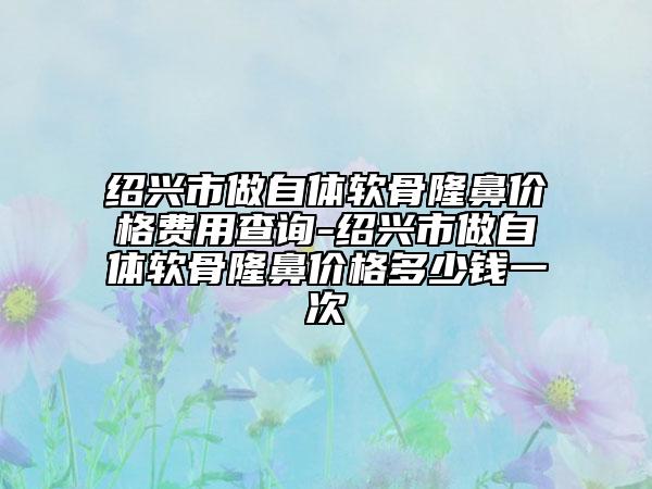 绍兴市做自体软骨隆鼻价格费用查询-绍兴市做自体软骨隆鼻价格多少钱一次