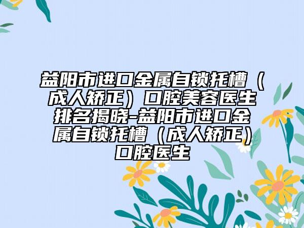 益阳市进口金属自锁托槽（成人矫正）口腔美容医生排名揭晓-益阳市进口金属自锁托槽（成人矫正）口腔医生