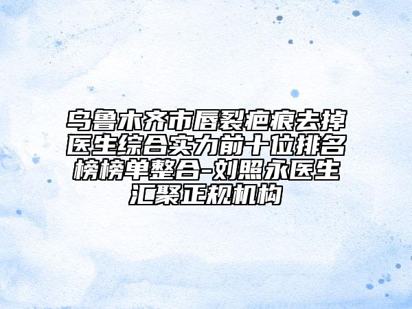 乌鲁木齐市唇裂疤痕去掉医生综合实力前十位排名榜榜单整合-刘照永医生汇聚正规机构