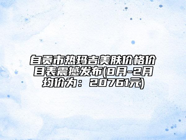 自贡市热玛吉美肤价格价目表震撼发布(8月-2月均价为：20761元)