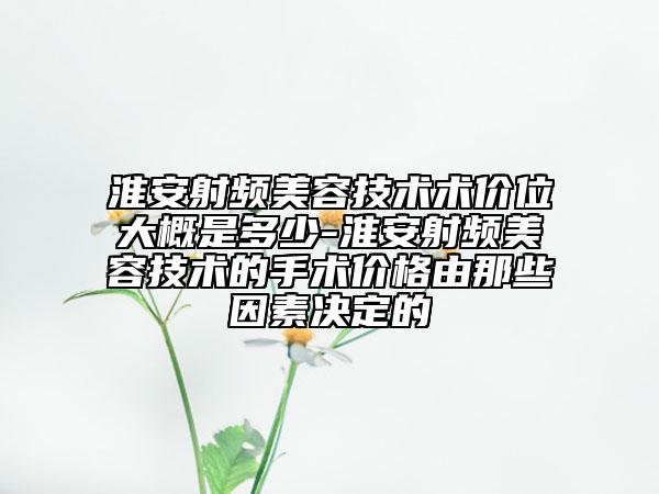 淮安射频美容技术术价位大概是多少-淮安射频美容技术的手术价格由那些因素决定的