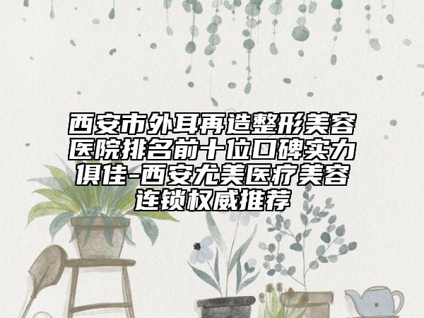 西安市外耳再造整形美容医院排名前十位口碑实力俱佳-西安尤美医疗美容连锁权威推荐
