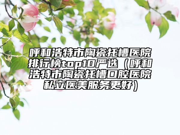 呼和浩特市陶瓷托槽医院排行榜top10严选（呼和浩特市陶瓷托槽口腔医院私立医美服务更好）