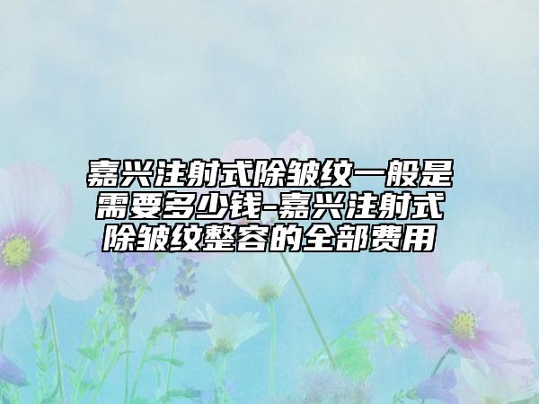 嘉兴注射式除皱纹一般是需要多少钱-嘉兴注射式除皱纹整容的全部费用