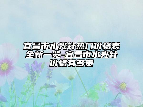 宜昌市水光针热门价格表全新一览-宜昌市水光针价格有多贵