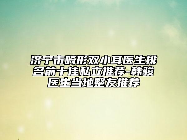 济宁市畸形双小耳医生排名前十佳私立推荐-韩骏医生当地整友推荐