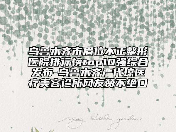 乌鲁木齐市眉位不正整形医院排行榜top10强综合发布-乌鲁木齐严代琼医疗美容诊所网友赞不绝口