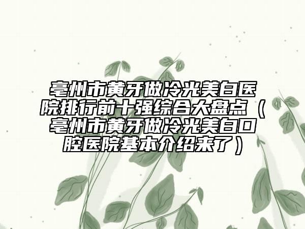 亳州市黄牙做冷光美白医院排行前十强综合大盘点（亳州市黄牙做冷光美白口腔医院基本介绍来了）