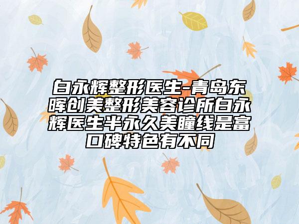 白永辉整形医生-青岛东晖创美整形美容诊所白永辉医生半永久美瞳线是富口碑特色有不同