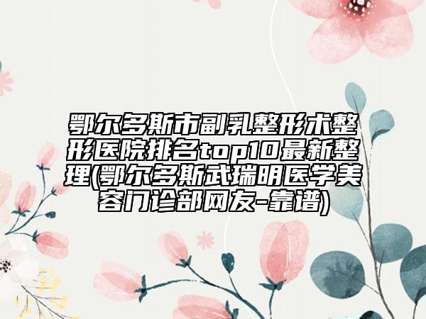 鄂尔多斯市副乳整形术整形医院排名top10最新整理(鄂尔多斯武瑞明医学美容门诊部网友-靠谱)