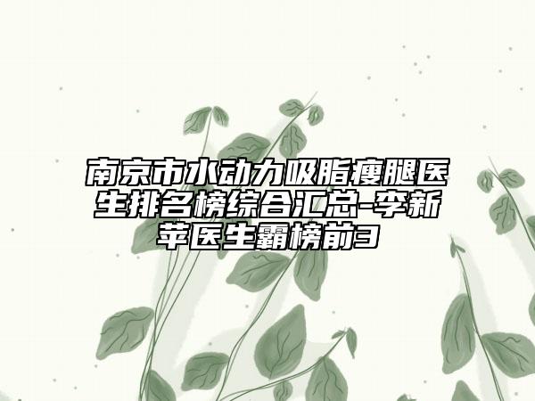 南京市水动力吸脂瘦腿医生排名榜综合汇总-李新苹医生霸榜前3
