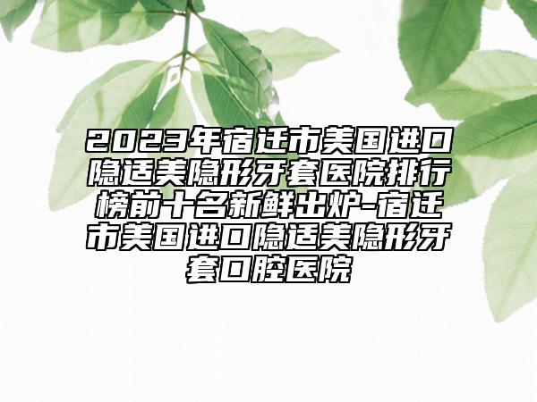 2023年宿迁市美国进口隐适美隐形牙套医院排行榜前十名新鲜出炉-宿迁市美国进口隐适美隐形牙套口腔医院