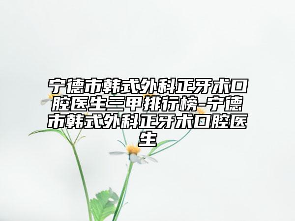 宁德市韩式外科正牙术口腔医生三甲排行榜-宁德市韩式外科正牙术口腔医生