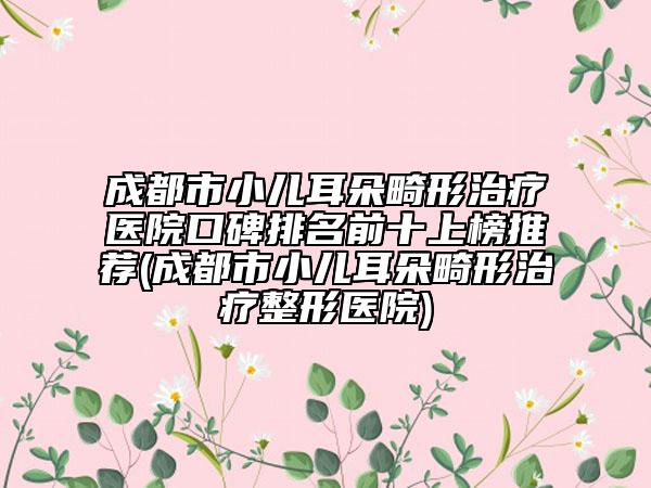 成都市小儿耳朵畸形治疗医院口碑排名前十上榜推荐(成都市小儿耳朵畸形治疗整形医院)