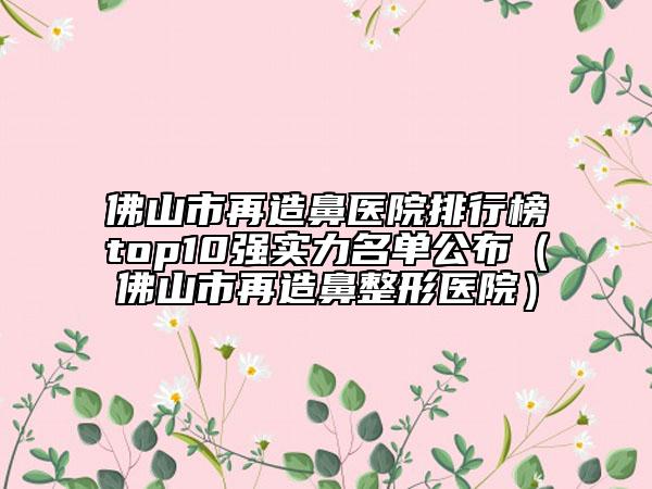 佛山市再造鼻医院排行榜top10强实力名单公布（佛山市再造鼻整形医院）