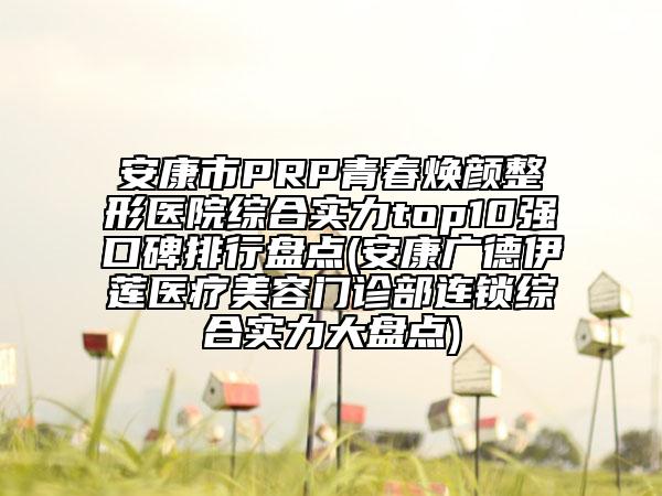 安康市PRP青春焕颜整形医院综合实力top10强口碑排行盘点(安康广德伊莲医疗美容门诊部连锁综合实力大盘点)