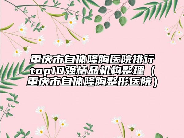 重庆市自体隆胸医院排行top10强精品机构整理（重庆市自体隆胸整形医院）