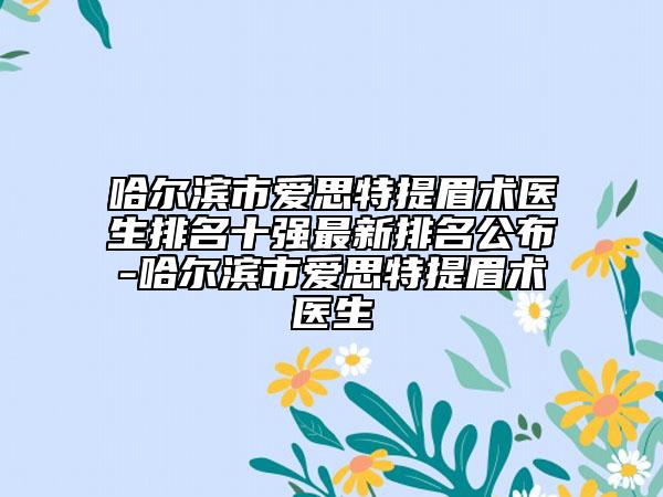 哈尔滨市爱思特提眉术医生排名十强最新排名公布-哈尔滨市爱思特提眉术医生