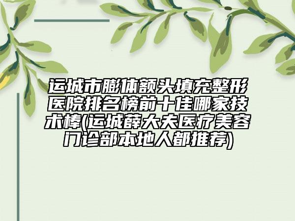 运城市膨体额头填充整形医院排名榜前十佳哪家技术棒(运城薛大夫医疗美容门诊部本地人都推荐)