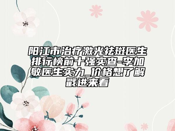 阳江市治疗激光祛斑医生排行榜前十强实查-李加敏医生实力_价格想了解戳进来看