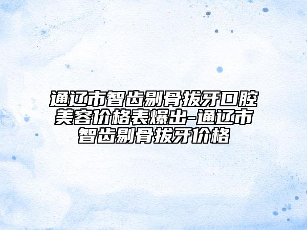 通辽市智齿剔骨拔牙口腔美容价格表爆出-通辽市智齿剔骨拔牙价格