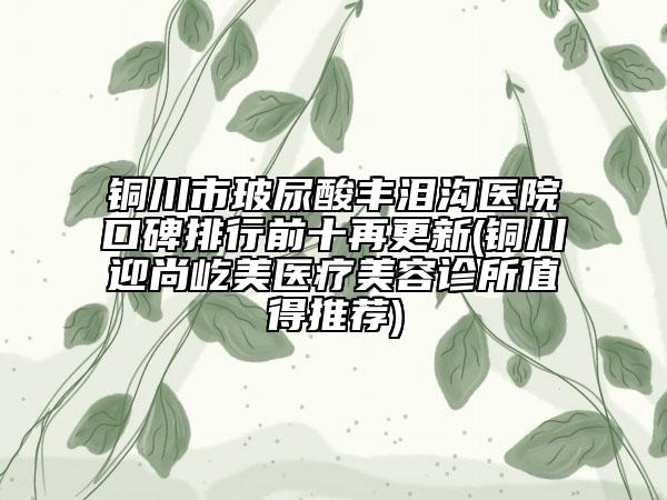 铜川市玻尿酸丰泪沟医院口碑排行前十再更新(铜川迎尚屹美医疗美容诊所值得推荐)