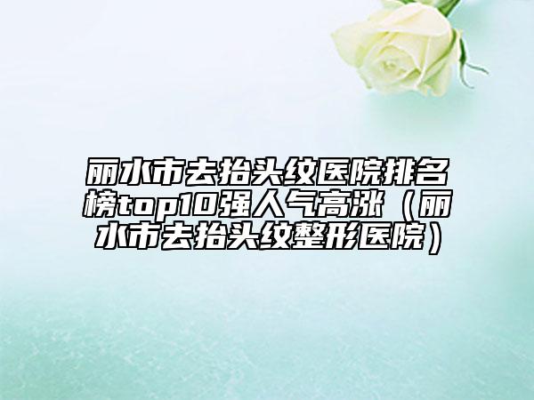 丽水市去抬头纹医院排名榜top10强人气高涨（丽水市去抬头纹整形医院）