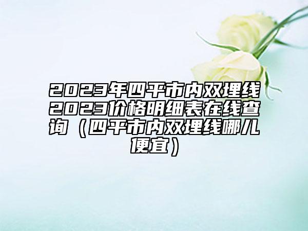 2023年四平市内双埋线2023价格明细表在线查询（四平市内双埋线哪儿便宜）