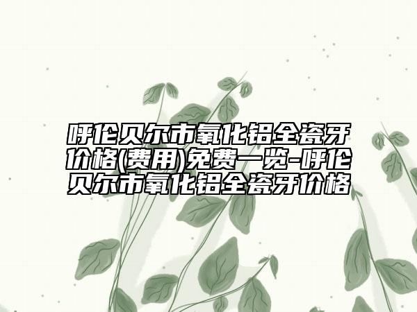 呼伦贝尔市氧化铝全瓷牙价格(费用)免费一览-呼伦贝尔市氧化铝全瓷牙价格