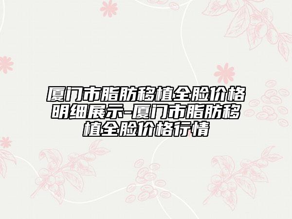 厦门市脂肪移植全脸价格明细展示-厦门市脂肪移植全脸价格行情