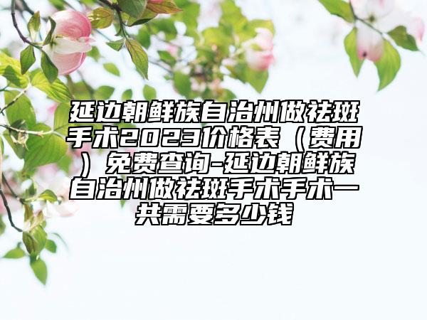 延边朝鲜族自治州做祛斑手术2023价格表（费用）免费查询-延边朝鲜族自治州做祛斑手术手术一共需要多少钱