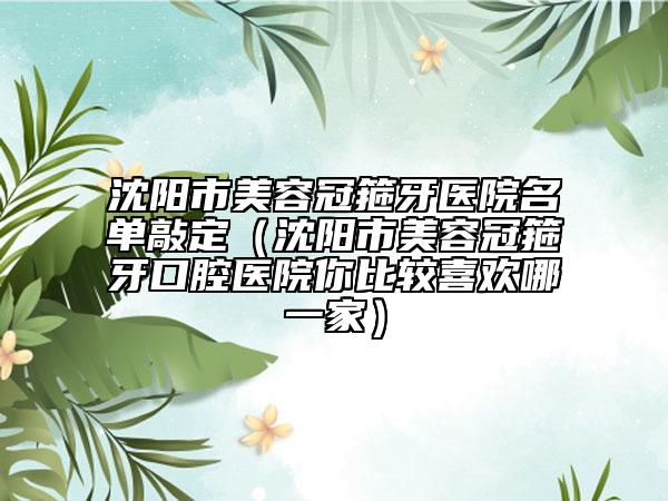 沈阳市美容冠箍牙医院名单敲定（沈阳市美容冠箍牙口腔医院你比较喜欢哪一家）