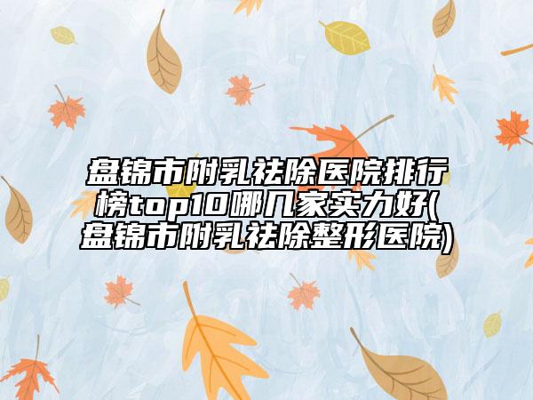 盘锦市附乳祛除医院排行榜top10哪几家实力好(盘锦市附乳祛除整形医院)
