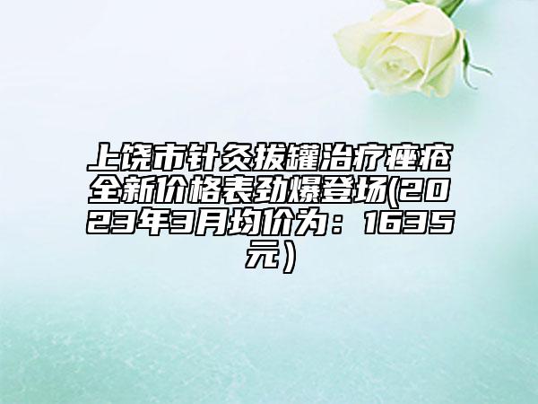 上饶市针灸拔罐治疗痤疮全新价格表劲爆登场(2023年3月均价为：1635元）
