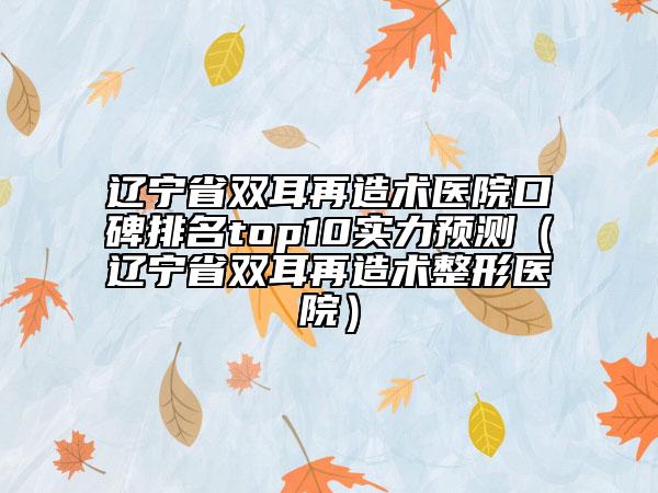 辽宁省双耳再造术医院口碑排名top10实力预测（辽宁省双耳再造术整形医院）