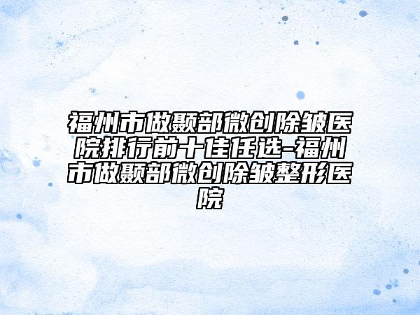 福州市做颞部微创除皱医院排行前十佳任选-福州市做颞部微创除皱整形医院