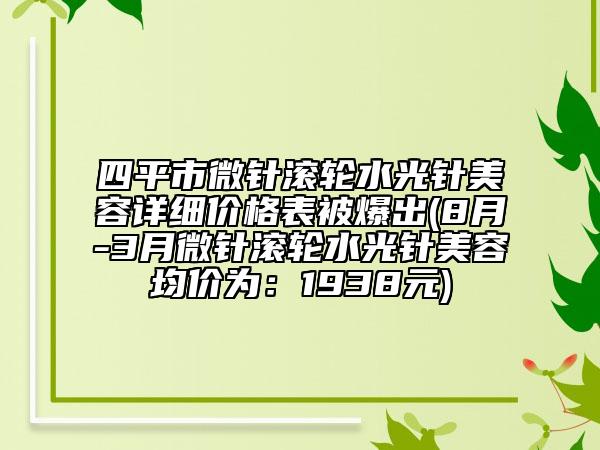 四平市微针滚轮水光针美容详细价格表被爆出(8月-3月微针滚轮水光针美容均价为：1938元)