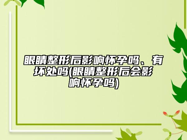 眼睛整形后影响怀孕吗、有坏处吗(眼睛整形后会影响怀孕吗)