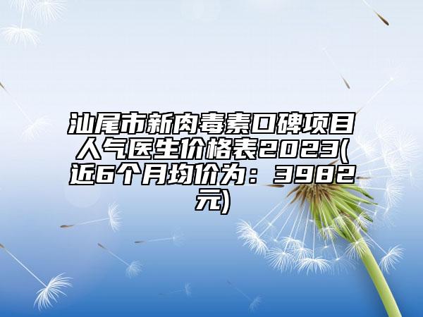 汕尾市新肉毒素口碑项目人气医生价格表2023(近6个月均价为：3982元)