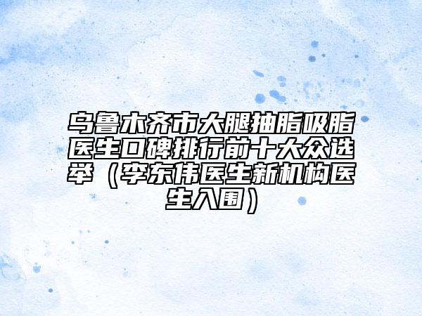乌鲁木齐市大腿抽脂吸脂医生口碑排行前十大众选举（李东伟医生新机构医生入围）