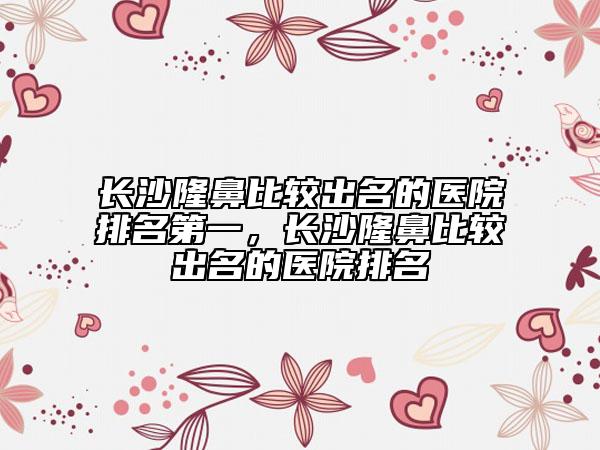 长沙隆鼻比较出名的医院排名第一，长沙隆鼻比较出名的医院排名