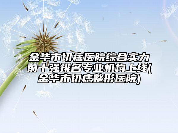 金华市切痣医院综合实力前十强排名专业机构上线(金华市切痣整形医院)