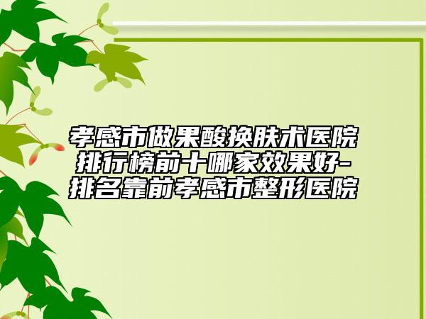 孝感市做果酸换肤术医院排行榜前十哪家效果好-排名靠前孝感市整形医院