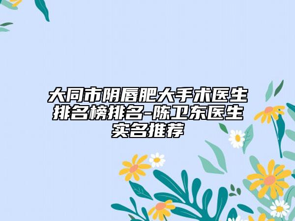 大同市阴唇肥大手术医生排名榜排名-陈卫东医生实名推荐