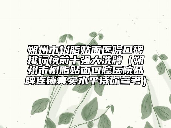 朔州市树脂贴面医院口碑排行榜前十强大洗牌（朔州市树脂贴面口腔医院品牌连锁真实水平待你参考）