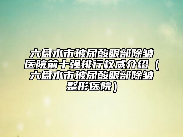 六盘水市玻尿酸眼部除皱医院前十强排行权威介绍（六盘水市玻尿酸眼部除皱整形医院）