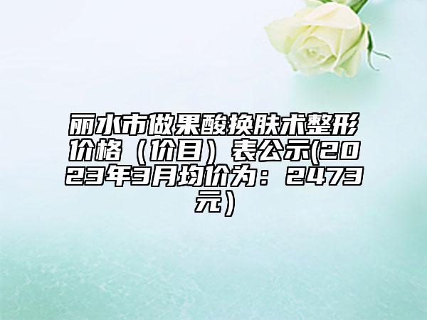 丽水市做果酸换肤术整形价格（价目）表公示(2023年3月均价为：2473元）