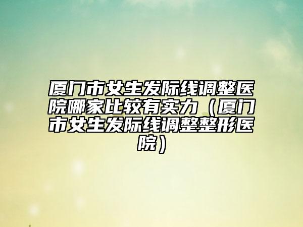 厦门市女生发际线调整医院哪家比较有实力（厦门市女生发际线调整整形医院）
